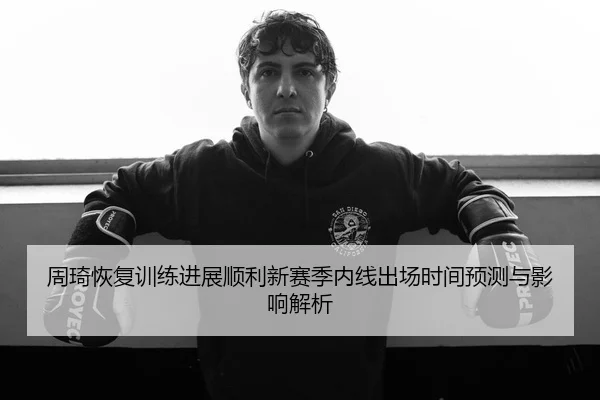 周琦恢复训练进展顺利新赛季内线出场时间预测与影响解析