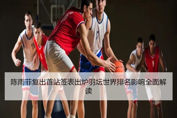陈雨菲复出首站签表出炉羽坛世界排名影响全面解读