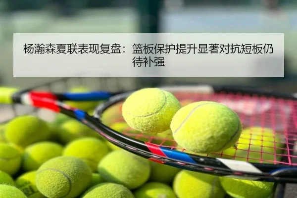 杨瀚森夏联表现复盘：篮板保护提升显著对抗短板仍待补强